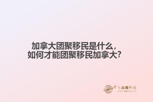 加拿大團聚移民是什么，如何才能團聚移民加拿大？