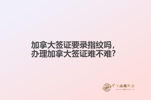 加拿大簽證要錄指紋嗎，辦理加拿大簽證難不難？