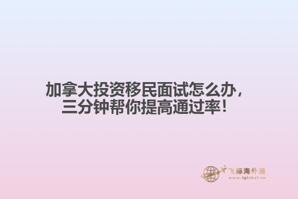 加拿大投資移民面試怎么辦，三分鐘幫你提高通過率！