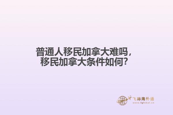 普通人移民加拿大難嗎，移民加拿大條件如何？