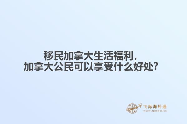 移民加拿大生活福利，加拿大公民可以享受什么好處？