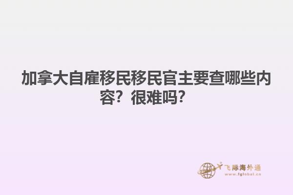 加拿大自雇移民移民官主要查哪些內(nèi)容？很難嗎？