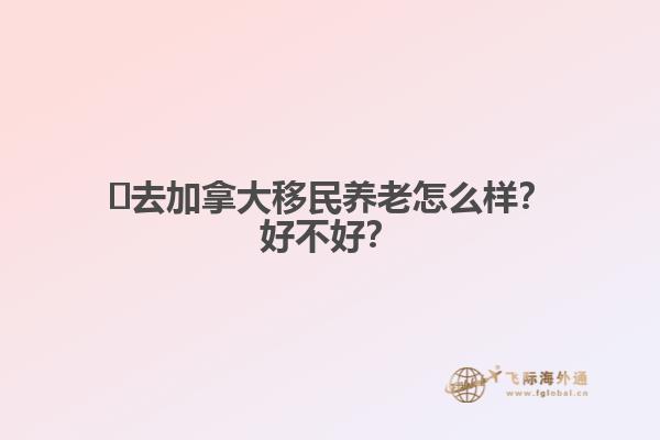 ?去加拿大移民養(yǎng)老怎么樣？好不好？