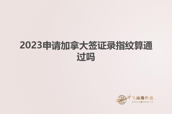 2023申請加拿大簽證錄指紋算通過嗎