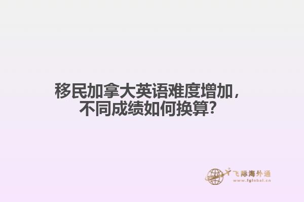 移民加拿大英語難度增加，不同成績?nèi)绾螕Q算？