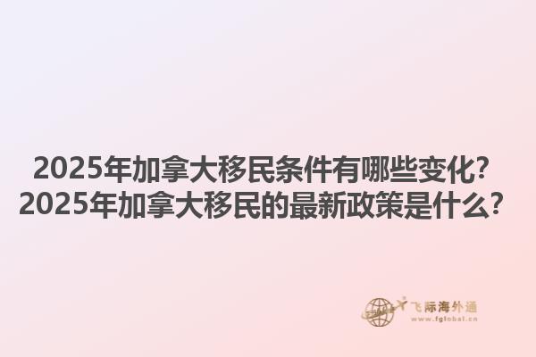 2025年加拿大移民條件有哪些變化？2025年加拿大移民的最新政策是什么？