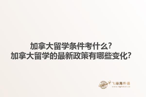 加拿大留學(xué)條件考什么？加拿大留學(xué)的最新政策有哪些變化？1.jpg