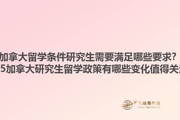 加拿大留學條件研究生需要滿足哪些要求？2025加拿大研究生留學政策有哪些變化值得關注？1.jpg