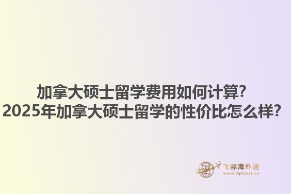 加拿大碩士留學(xué)費(fèi)用如何計(jì)算？2025年加拿大碩士留學(xué)的性價(jià)比怎么樣？