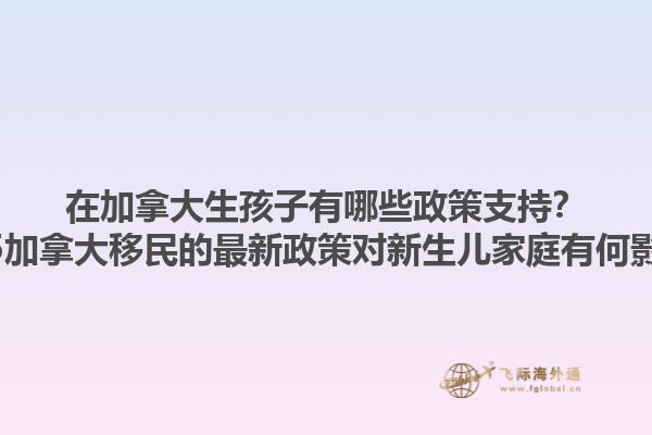 在加拿大生孩子有哪些政策支持？2025加拿大移民的最新政策對新生兒家庭有何影響？