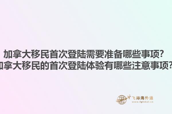 加拿大移民首次登陸需要準備哪些事項？加拿大移民的首次登陸體驗有哪些注意事項？