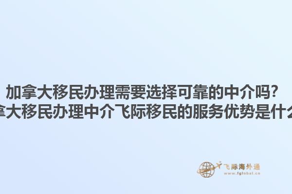 加拿大移民辦理需要選擇可靠的中介嗎？加拿大移民辦理中介飛際移民的服務(wù)優(yōu)勢是什么？