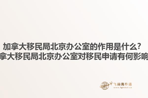 加拿大移民局北京辦公室的作用是什么？加拿大移民局北京辦公室對移民申請有何影響？1.jpg