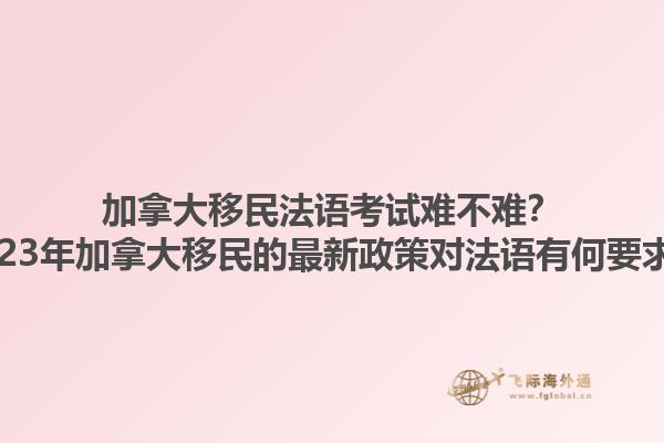 加拿大移民法語考試難不難？2023年加拿大移民的最新政策對法語有何要求？1.jpg