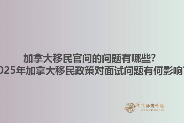 加拿大移民官問的問題有哪些？2025年加拿大移民政策對面試問題有何影響？1.jpg