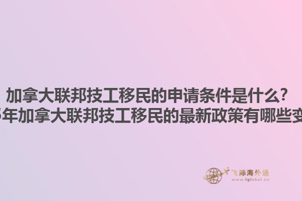 加拿大聯(lián)邦技工移民的申請條件是什么？2025年加拿大聯(lián)邦技工移民的最新政策有哪些變化？1.jpg