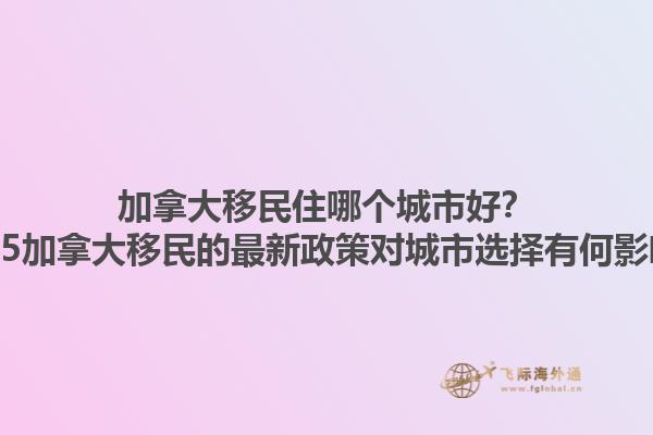 加拿大移民住哪個(gè)城市好？2025加拿大移民的最新政策對(duì)城市選擇有何影響？1.jpg