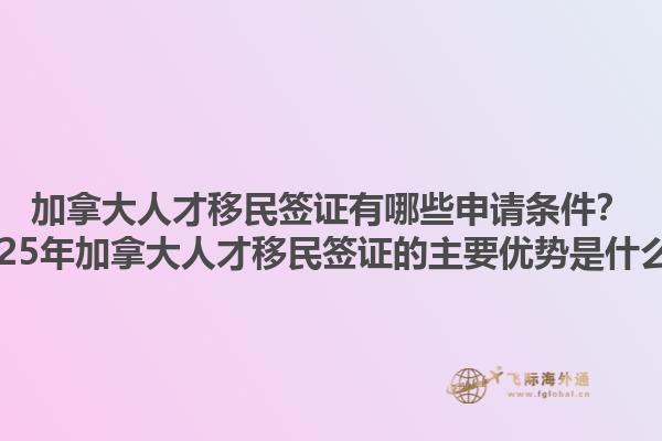 加拿大人才移民簽證有哪些申請(qǐng)條件？2025年加拿大人才移民簽證的主要優(yōu)勢(shì)是什么？1.jpg