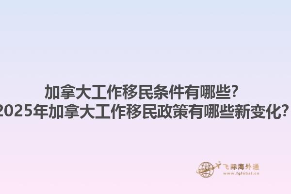 加拿大工作移民條件有哪些？2025年加拿大工作移民政策有哪些新變化？1.jpg