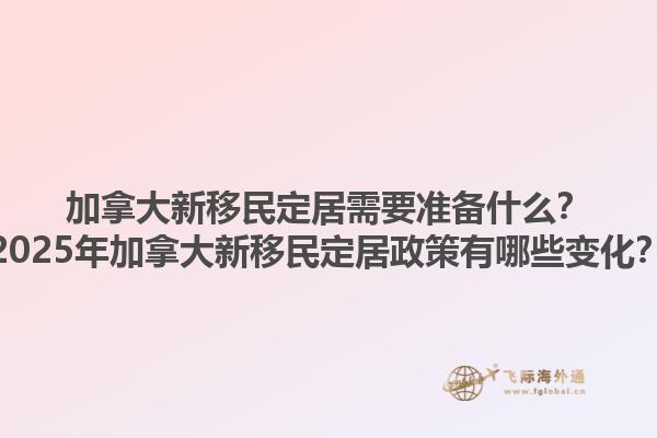 加拿大新移民定居需要準(zhǔn)備什么？2025年加拿大新移民定居政策有哪些變化？