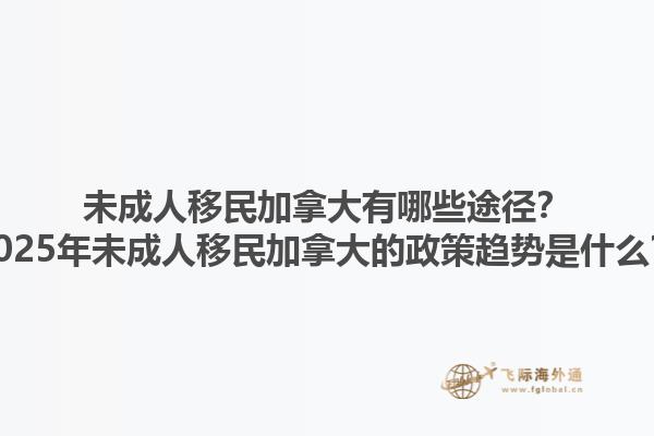 未成人移民加拿大有哪些途徑？2025年未成人移民加拿大的政策趨勢是什么？1.jpg