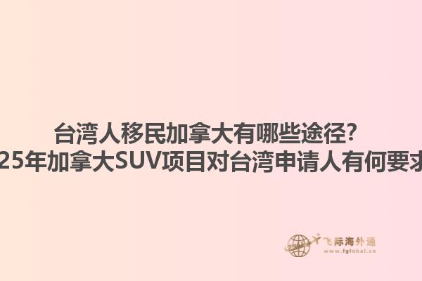 臺灣人移民加拿大有哪些途徑？2025年加拿大SUV項目對臺灣申請人有何要求？1.jpg