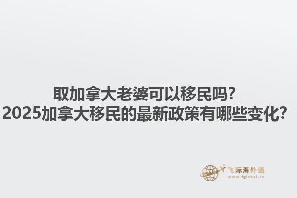 取加拿大老婆可以移民嗎？2025加拿大移民的最新政策有哪些變化？