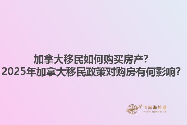 加拿大移民如何購買房產(chǎn)？2025年加拿大移民政策對購房有何影響？