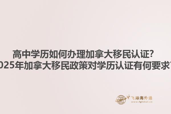 高中學歷如何辦理加拿大移民認證？2025年加拿大移民政策對學歷認證有何要求？