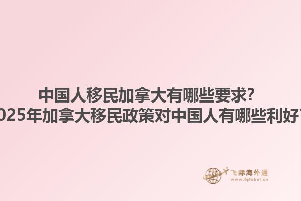 中國人移民加拿大有哪些要求？2025年加拿大移民政策對中國人有哪些利好？