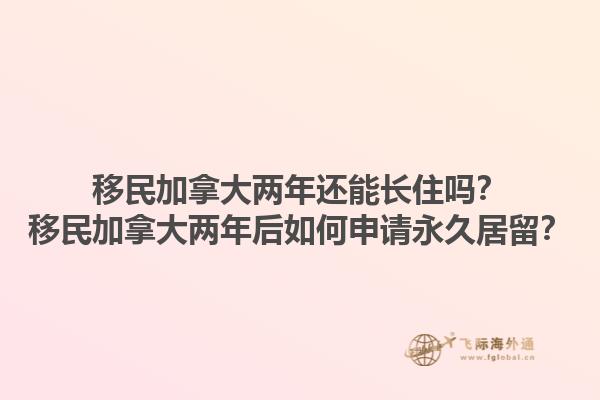 移民加拿大兩年還能長住嗎？移民加拿大兩年后如何申請永久居留？1.jpg