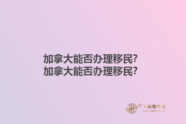 加拿大能否辦理移民？加拿大能否辦理移民？1.jpg