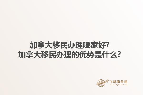 加拿大移民辦理哪家好？加拿大移民辦理的優(yōu)勢是什么？1.jpg