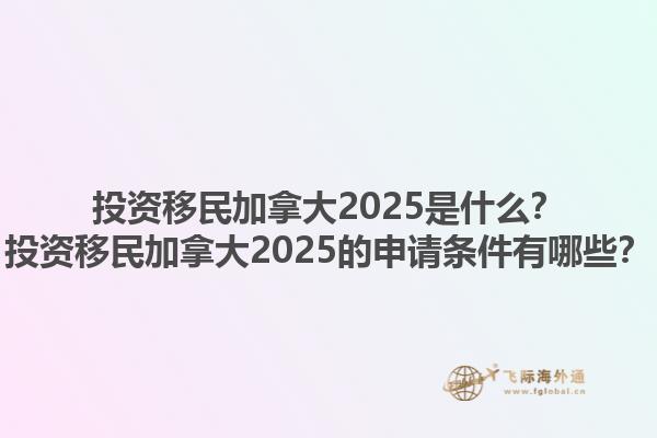 投資移民加拿大2025是什么？投資移民加拿大2025的申請條件有哪些？1.jpg