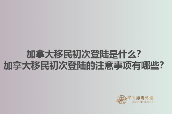 加拿大移民初次登陸是什么？加拿大移民初次登陸的注意事項有哪些？1.jpg