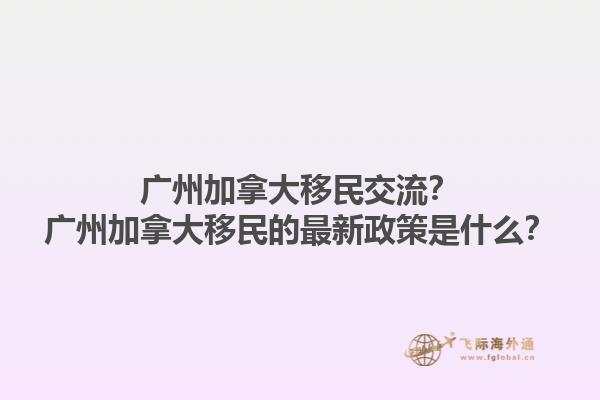 廣州加拿大移民交流？廣州加拿大移民的最新政策是什么？1.jpg