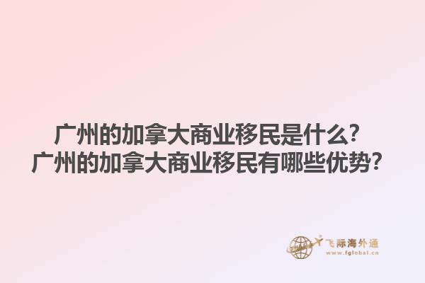 廣州的加拿大商業(yè)移民是什么？廣州的加拿大商業(yè)移民有哪些優(yōu)勢(shì)？1.jpg