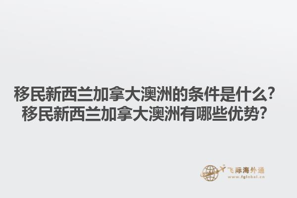 移民新西蘭加拿大澳洲的條件是什么？移民新西蘭加拿大澳洲有哪些優(yōu)勢(shì)？1.jpg