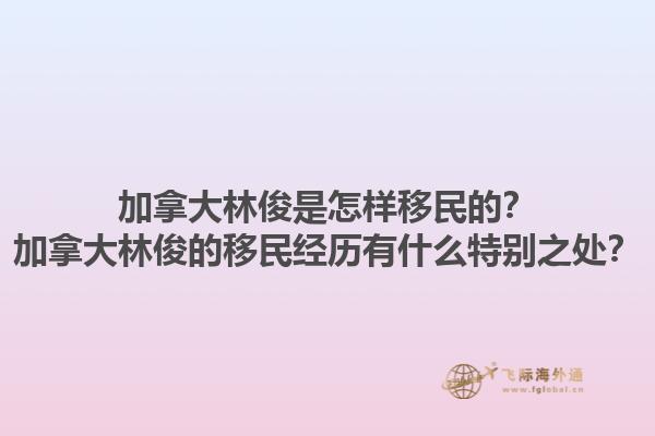 加拿大林俊是怎樣移民的？加拿大林俊的移民經(jīng)歷有什么特別之處？1.jpg
