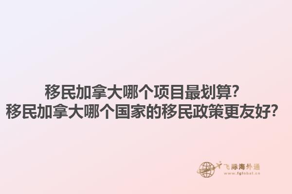 移民加拿大哪個(gè)項(xiàng)目最劃算？移民加拿大哪個(gè)國(guó)家的移民政策更友好？1.jpg