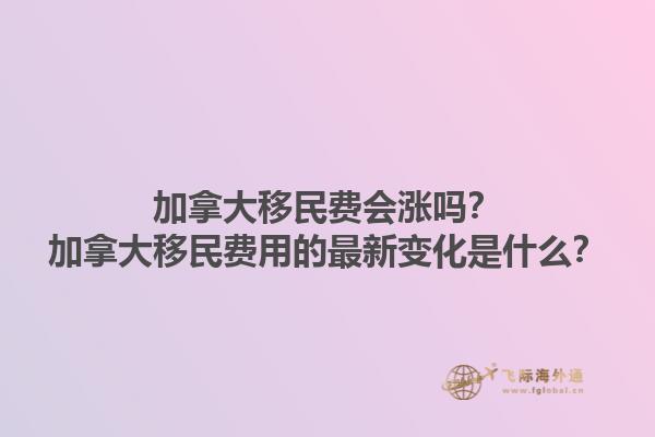 加拿大移民費(fèi)會(huì)漲嗎？加拿大移民費(fèi)用的最新變化是什么？1.jpg