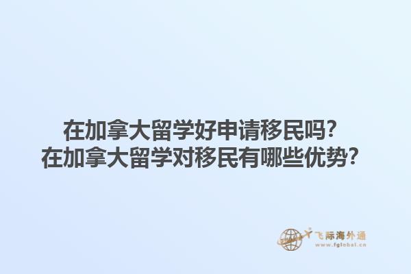 在加拿大留學(xué)好申請移民嗎？在加拿大留學(xué)對移民有哪些優(yōu)勢？1.jpg