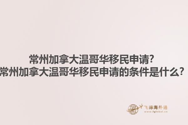 常州加拿大溫哥華移民申請？常州加拿大溫哥華移民申請的條件是什么？1.jpg