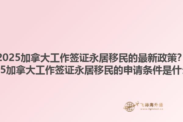 2025加拿大工作簽證永居移民的最新政策？2025加拿大工作簽證永居移民的申請條件是什么？1.jpg