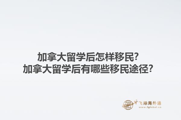 加拿大留學后怎樣移民？加拿大留學后有哪些移民途徑？1.jpg