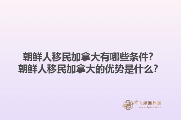 朝鮮人移民加拿大有哪些條件？朝鮮人移民加拿大的優(yōu)勢是什么？1.jpg