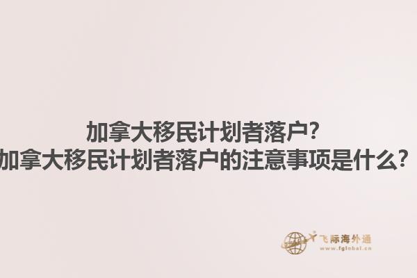 加拿大移民計劃者落戶？加拿大移民計劃者落戶的注意事項是什么？1.jpg
