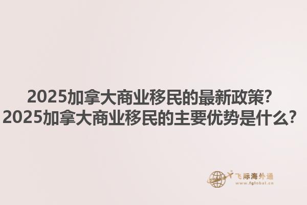 2025加拿大商業(yè)移民的最新政策？2025加拿大商業(yè)移民的主要優(yōu)勢是什么？1.jpg