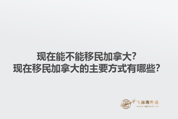 現(xiàn)在能不能移民加拿大？現(xiàn)在移民加拿大的主要方式有哪些？1.jpg