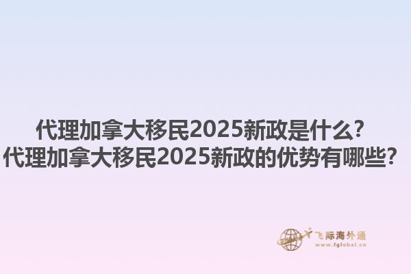 代理加拿大移民2025新政是什么？代理加拿大移民2025新政的優(yōu)勢有哪些？1.jpg
